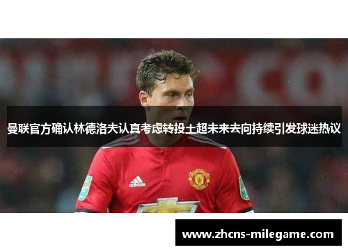 曼联官方确认林德洛夫认真考虑转投土超未来去向持续引发球迷热议
